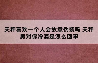 天秤喜欢一个人会故意伪装吗 天秤男对你冷漠是怎么回事